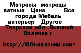 Матрасы (матрацы) ватные › Цена ­ 599 - Все города Мебель, интерьер » Другое   . Тверская обл.,Вышний Волочек г.